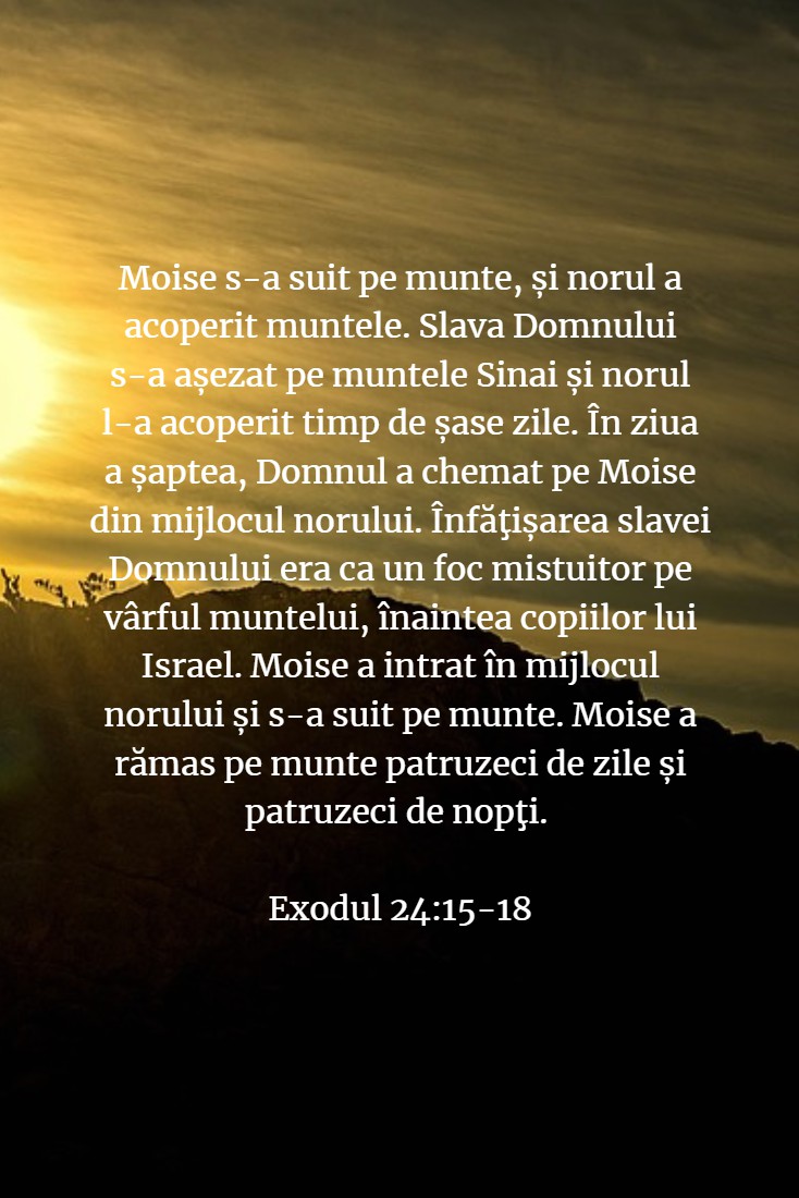 Moise s-a suit pe munte, și norul a acoperit muntele. Slava Domnului s-a așezat pe muntele Sinai și norul l-a acoperit timp de șase zile. În ziua a șaptea, Domnul a chemat pe Moise din mijlocul norului. Înfăţișarea slavei Domnului era ca un foc mistuitor pe vârful muntelui, înaintea copiilor lui Israel. Moise a intrat în mijlocul norului și s-a suit pe munte. Moise a rămas pe munte patruzeci de zile și patruzeci de nopţi. Exodul 24:15-18
