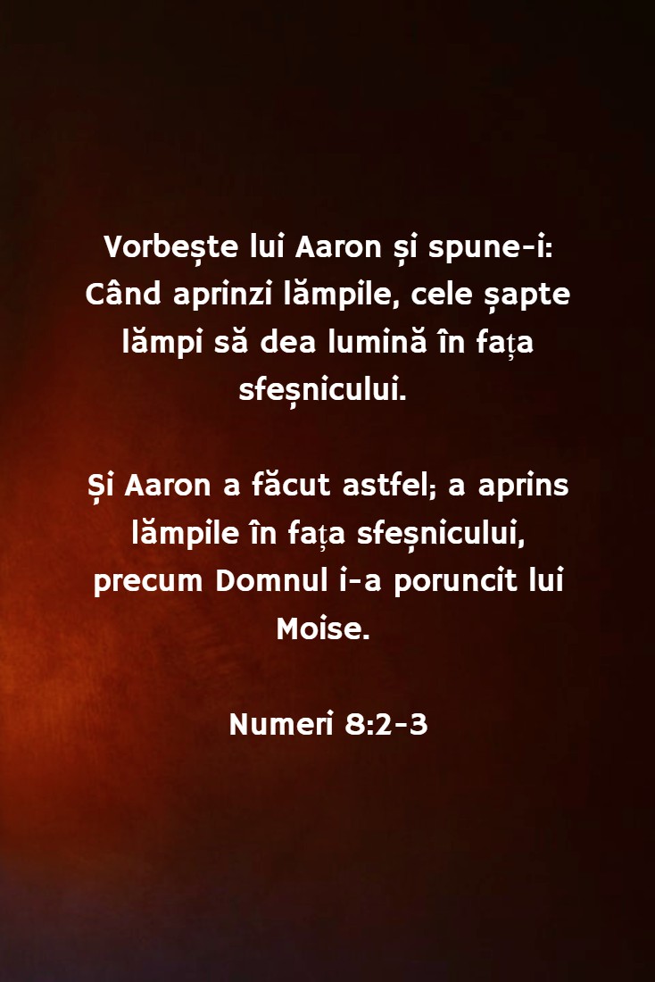 Vorbește lui Aaron și spune-i: Când aprinzi lămpile, cele șapte lămpi să dea lumină în fața sfeșnicului. Și Aaron a făcut astfel; a aprins lămpile în fața sfeșnicului, precum Domnul i-a poruncit lui Moise. Numeri 8:2-3