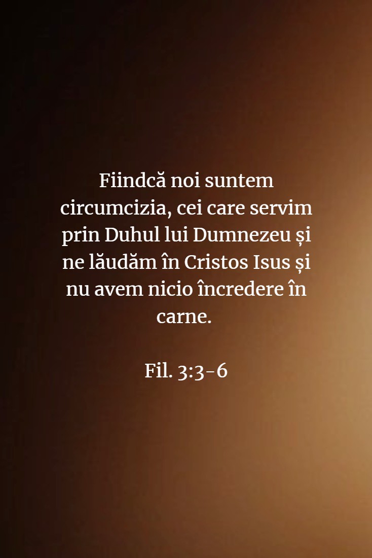 Fiindcă noi suntem circumcizia, cei care servim prin Duhul lui Dumnezeu și ne lăudăm în Cristos Isus și nu avem nicio încredere în carne. Fil. 3:3-6