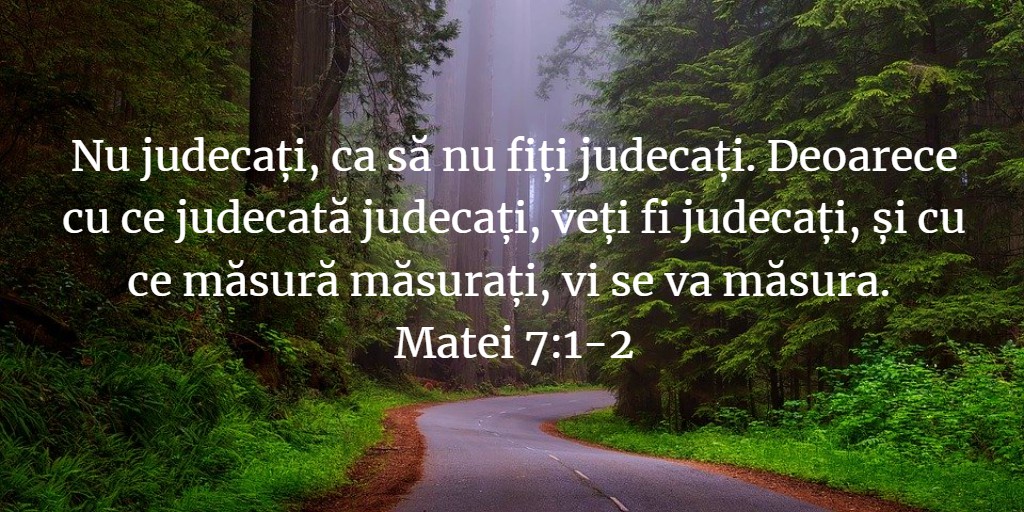 Nu judecați, ca să nu fiți judecați. Deoarece cu ce judecată judecați, veți fi judecați, și cu ce măsură măsurați, vi se va măsura. Matei 7:1-2