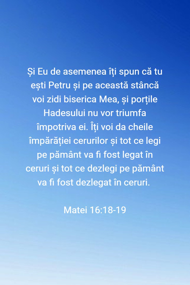 Și Eu de asemenea îți spun că tu ești Petru și pe această stâncă voi zidi biserica Mea, și porțile Hadesului nu vor triumfa împotriva ei. Îți voi da cheile împărăției cerurilor și tot ce legi pe pământ va fi fost legat în ceruri și tot ce dezlegi pe pământ va fi fost dezlegat în ceruri. Matei 16:18-19