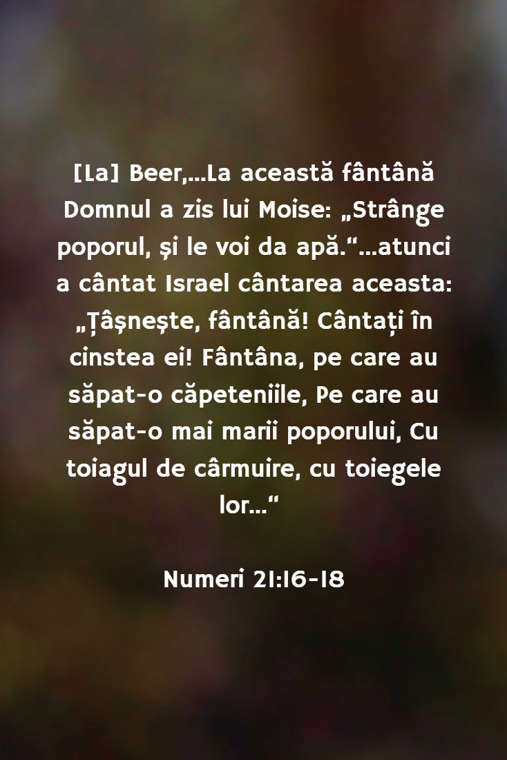 [La] Beer,...La această fântână Domnul a zis lui Moise: „Strânge poporul, şi le voi da apă.“...atunci a cântat Israel cântarea aceasta: „Ţâşneşte, fântână! Cântaţi în cinstea ei! Fântâna, pe care au săpat-o căpeteniile, Pe care au săpat-o mai marii poporului, Cu toiagul de cârmuire, cu toiegele lor...“ Numeri 21:16-18