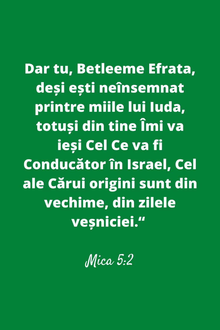 Dar tu, Betleeme Efrata, deși ești neînsemnat printre miile lui Iuda, totuși din tine Îmi va ieși Cel Ce va fi Conducător în Israel, Cel ale Cărui origini sunt din vechime, din zilele veșniciei.“ Mica 5:2
