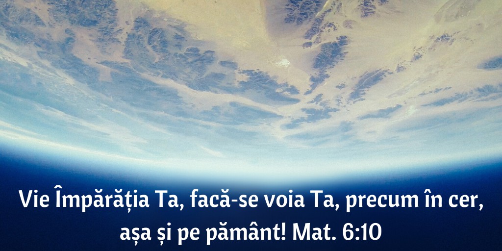 Vie Împărăția Ta, facă‑se voia Ta, precum în cer, așa și pe pământ! Mat. 6:10