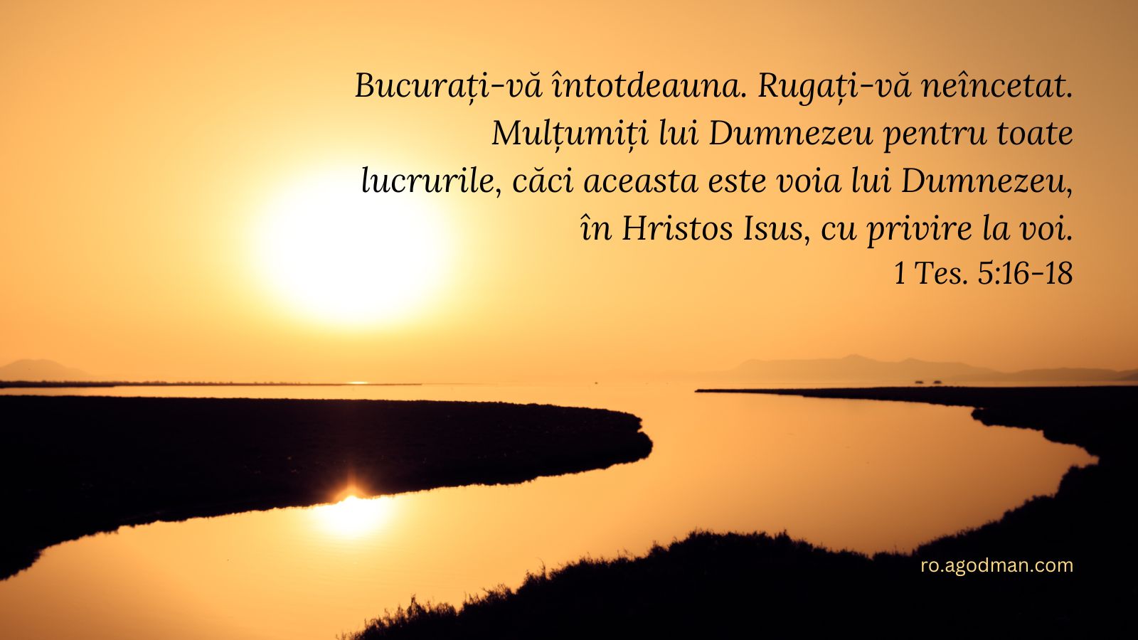 Bucurați-vă întotdeauna. Rugați-vă neîncetat. Mulțumiți lui Dumnezeu pentru toate lucrurile, căci aceasta este voia lui Dumnezeu, în Hristos Isus, cu privire la voi. 1 Tes. 5:16-18