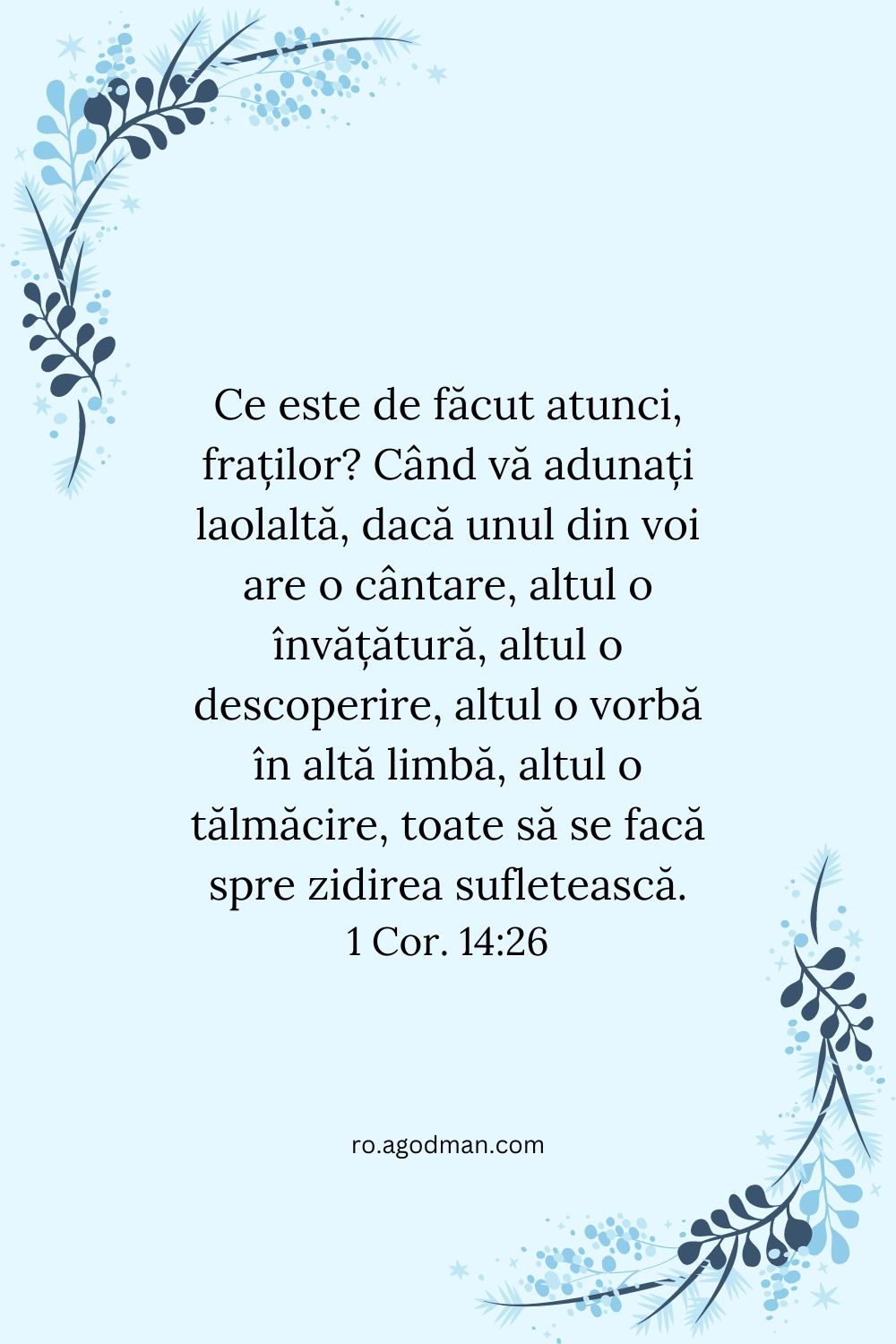 Ce este de făcut atunci, fraților? Când vă adunați laolaltă, dacă unul din voi are o cântare, altul o învățătură, altul o descoperire, altul o vorbă în altă limbă, altul o tălmăcire, toate să se facă spre zidirea sufletească. 1 Cor. 14:26
