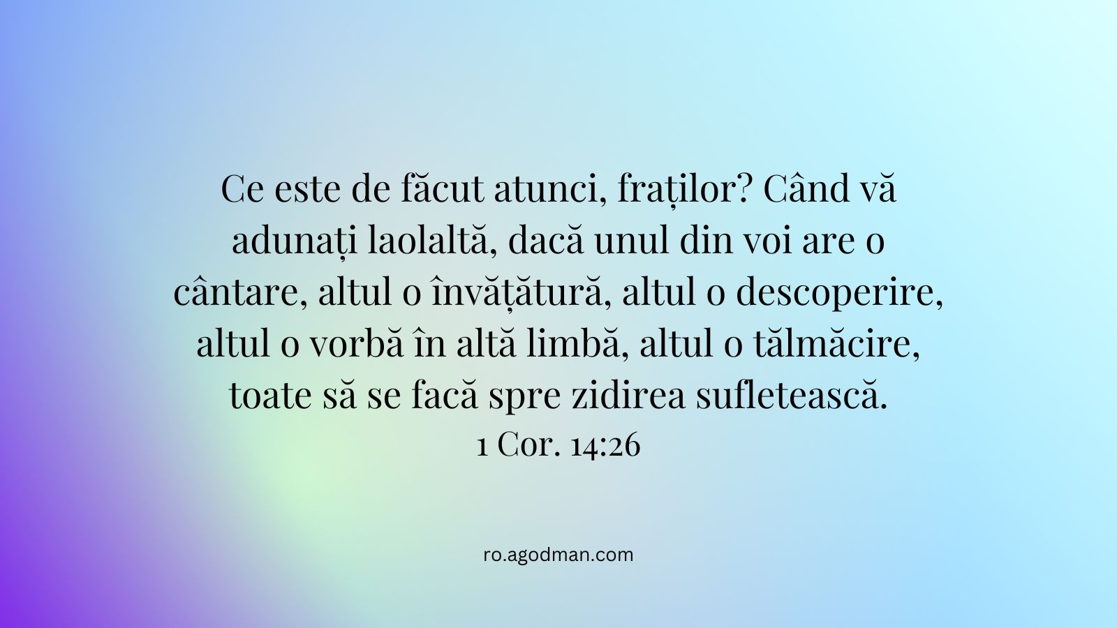 Ce este de făcut atunci, fraților? Când vă adunați laolaltă, dacă unul din voi are o cântare, altul o învățătură, altul o descoperire, altul o vorbă în altă limbă, altul o tălmăcire, toate să se facă spre zidirea sufletească. 1 Cor. 14:26