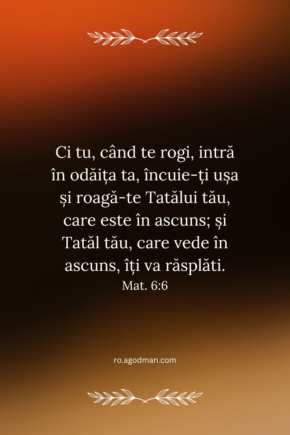 Ci tu, când te rogi, intră în odăița ta, încuie-ți ușa și roagă-te Tatălui tău, care este în ascuns; și Tatăl tău, care vede în ascuns, îți va răsplăti. Mat. 6:6