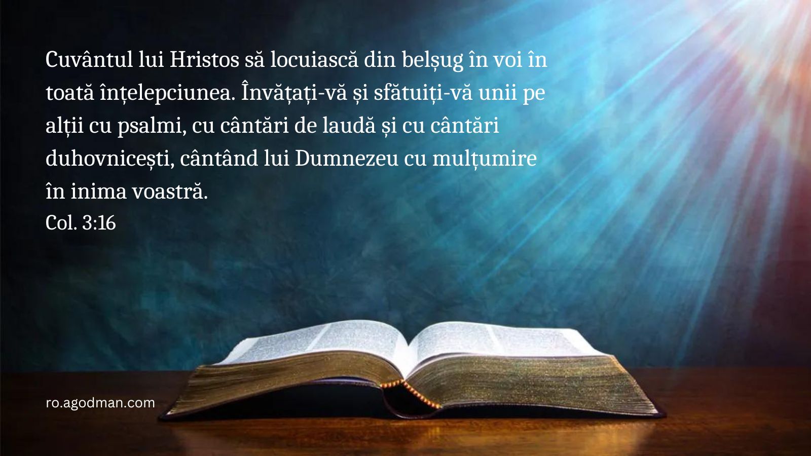 Cuvântul lui Hristos să locuiască din belșug în voi în toată înțelepciunea. Învățați-vă și sfătuiți-vă unii pe alții cu psalmi, cu cântări de laudă și cu cântări duhovnicești, cântând lui Dumnezeu cu mulțumire în inima voastră. Col. 3:16