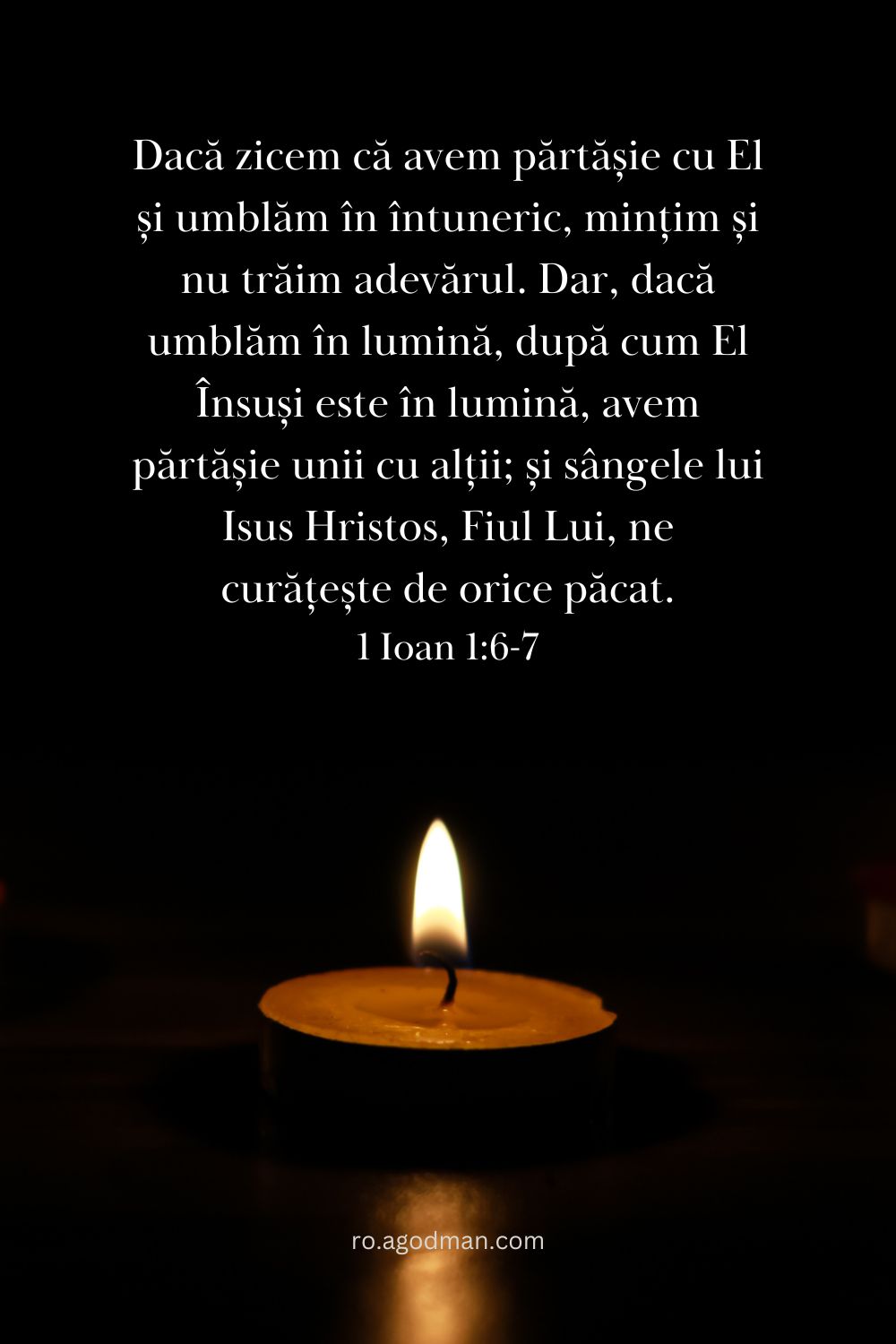 Dacă zicem că avem părtășie cu El și umblăm în întuneric, mințim și nu trăim adevărul. Dar, dacă umblăm în lumină, după cum El Însuși este în lumină, avem părtășie unii cu alții; și sângele lui Isus Hristos, Fiul Lui, ne curățește de orice păcat. 1 Ioan 1:6-7