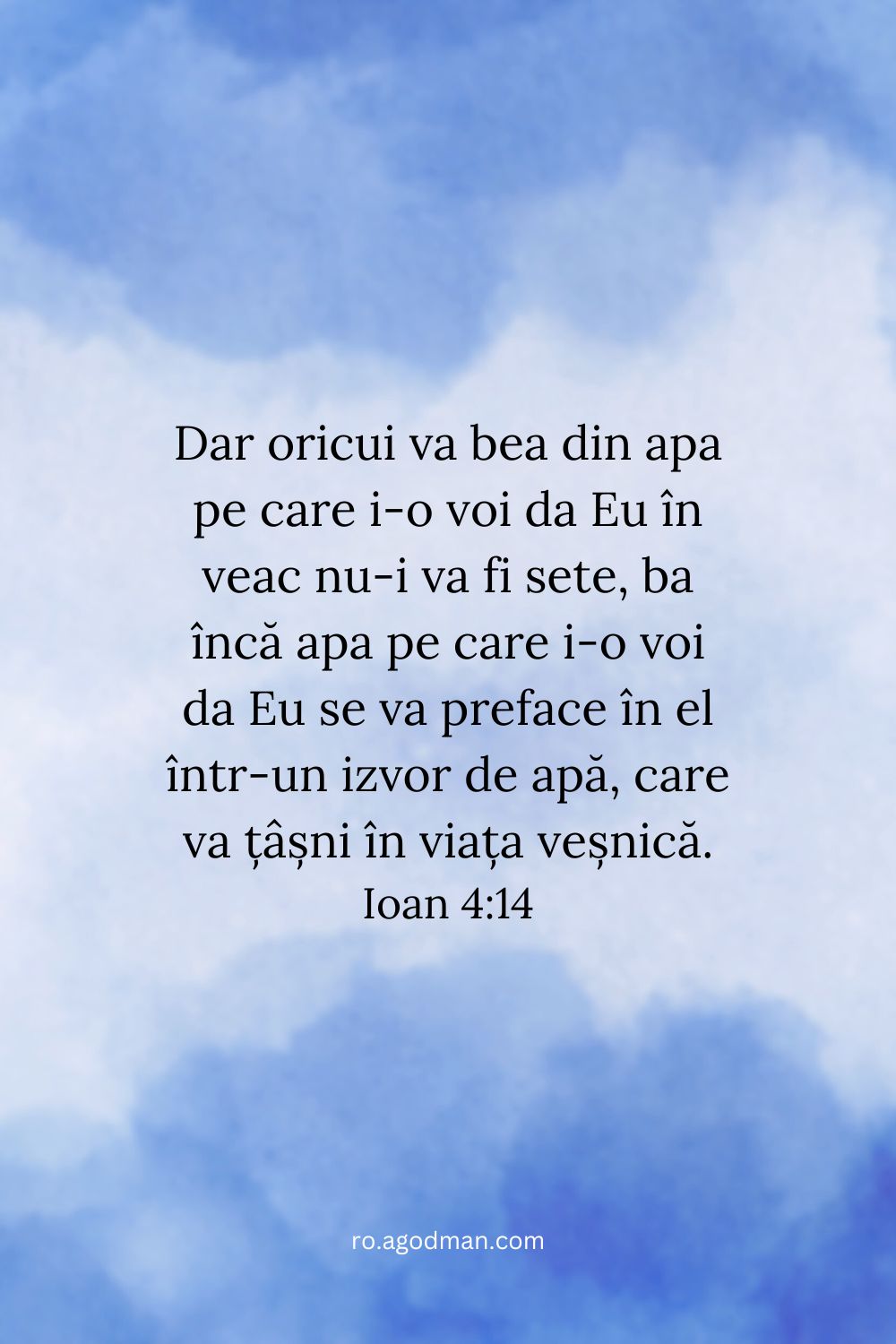 Dar oricui va bea din apa pe care i-o voi da Eu în veac nu-i va fi sete, ba încă apa pe care i-o voi da Eu se va preface în el într-un izvor de apă, care va țâșni în viața veșnică. Ioan 4:14
