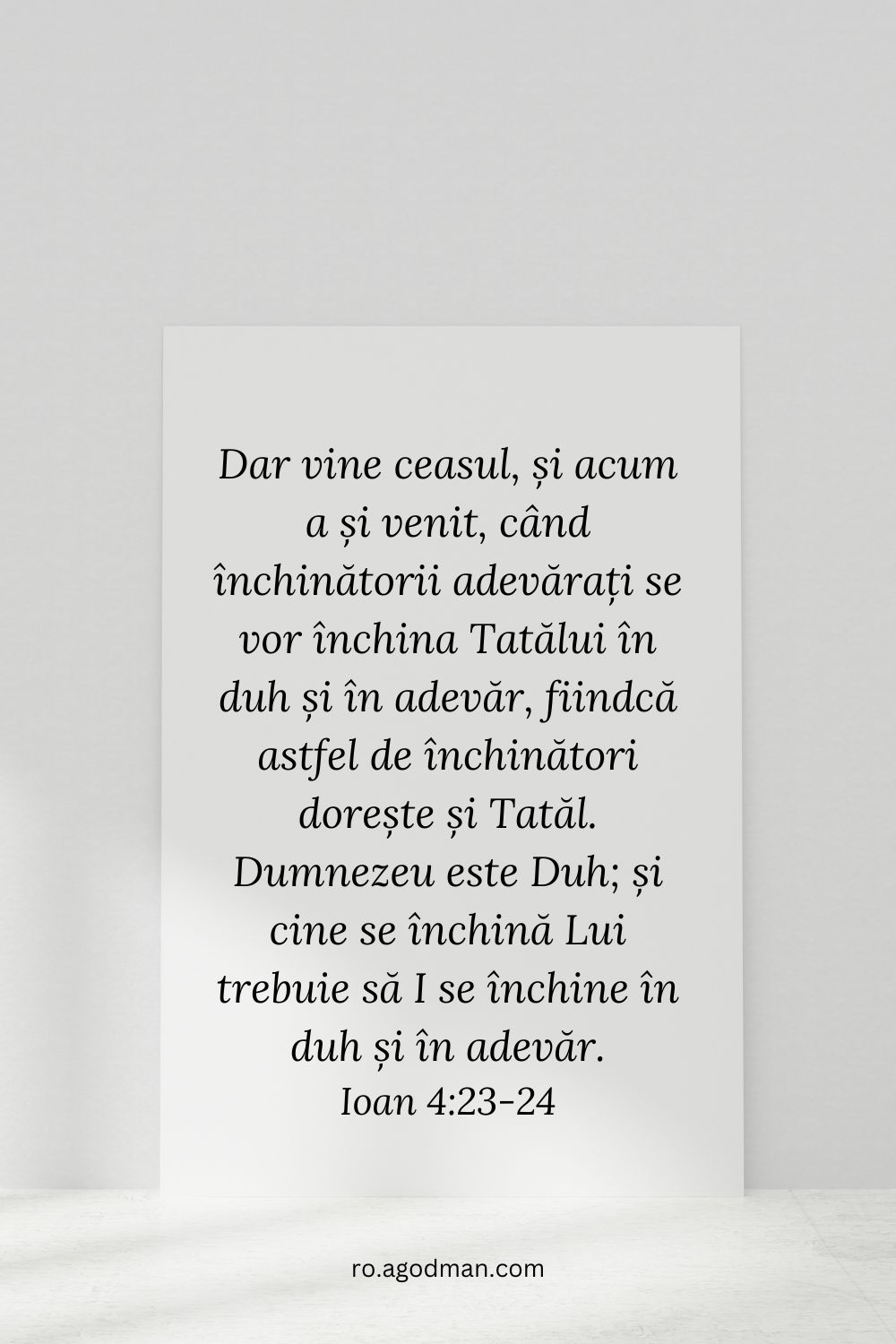 Dar vine ceasul, și acum a și venit, când închinătorii adevărați se vor închina Tatălui în duh și în adevăr, fiindcă astfel de închinători dorește și Tatăl. Dumnezeu este Duh; și cine se închină Lui trebuie să I se închine în duh și în adevăr. Ioan 4:23-24
