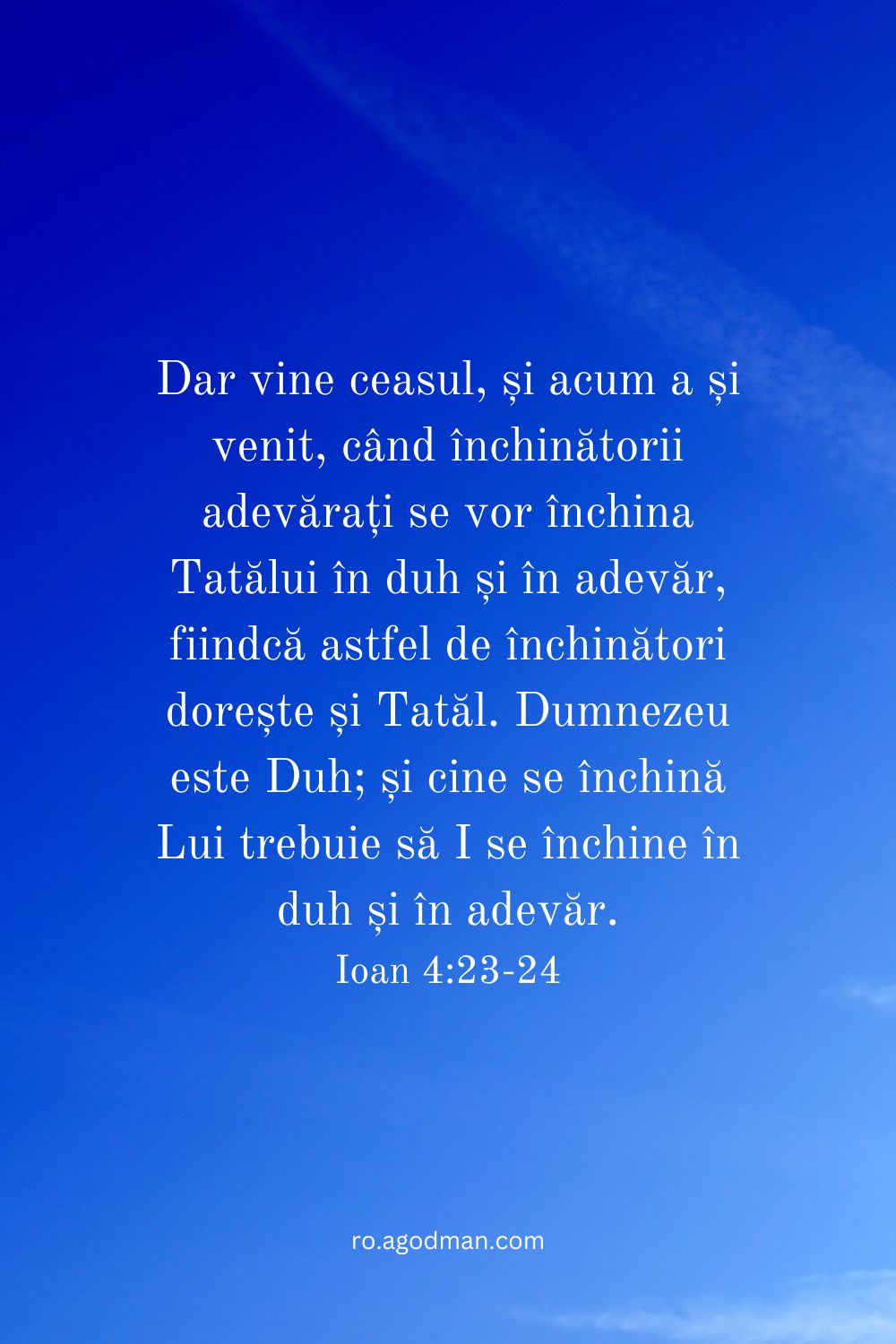 Dar vine ceasul, și acum a și venit, când închinătorii adevărați se vor închina Tatălui în duh și în adevăr, fiindcă astfel de închinători dorește și Tatăl. Dumnezeu este Duh; și cine se închină Lui trebuie să I se închine în duh și în adevăr. Ioan 4:23-24
