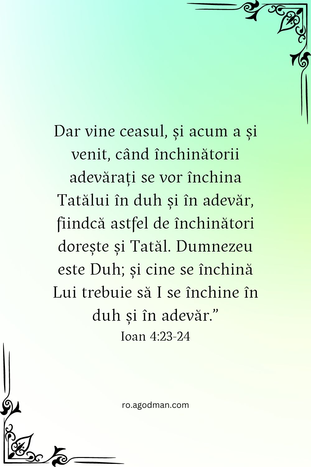 Dar vine ceasul, și acum a și venit, când închinătorii adevărați se vor închina Tatălui în duh și în adevăr, fiindcă astfel de închinători dorește și Tatăl. Dumnezeu este Duh; și cine se închină Lui trebuie să I se închine în duh și în adevăr.” Ioan 4:23-24