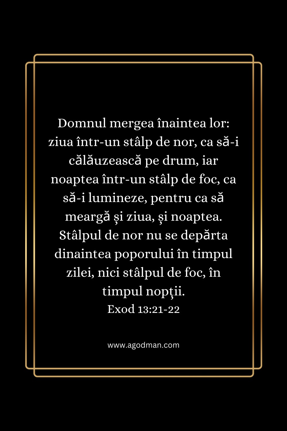 Domnul mergea înaintea lor: ziua într-un stâlp de nor, ca să-i călăuzească pe drum, iar noaptea într-un stâlp de foc, ca să-i lumineze, pentru ca să meargă și ziua, și noaptea. Stâlpul de nor nu se depărta dinaintea poporului în timpul zilei, nici stâlpul de foc, în timpul nopții. Exod 13:21-22