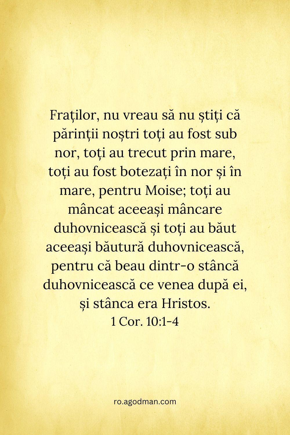 Fraților, nu vreau să nu știți că părinții noștri toți au fost sub nor, toți au trecut prin mare, toți au fost botezați în nor și în mare, pentru Moise; toți au mâncat aceeași mâncare duhovnicească și toți au băut aceeași băutură duhovnicească, pentru că beau dintr-o stâncă duhovnicească ce venea după ei, și stânca era Hristos. 1 Cor. 10:1-4
