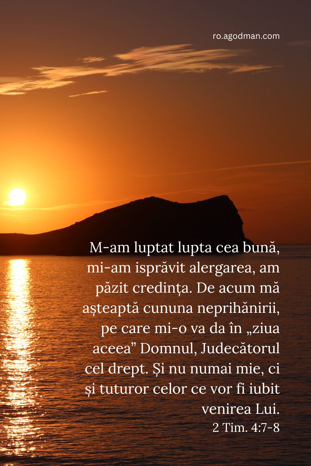 M-am luptat lupta cea bună, mi-am isprăvit alergarea, am păzit credința. De acum mă așteaptă cununa neprihănirii, pe care mi-o va da în „ziua aceea” Domnul, Judecătorul cel drept. Și nu numai mie, ci și tuturor celor ce vor fi iubit venirea Lui. 2 Tim. 4:7-8