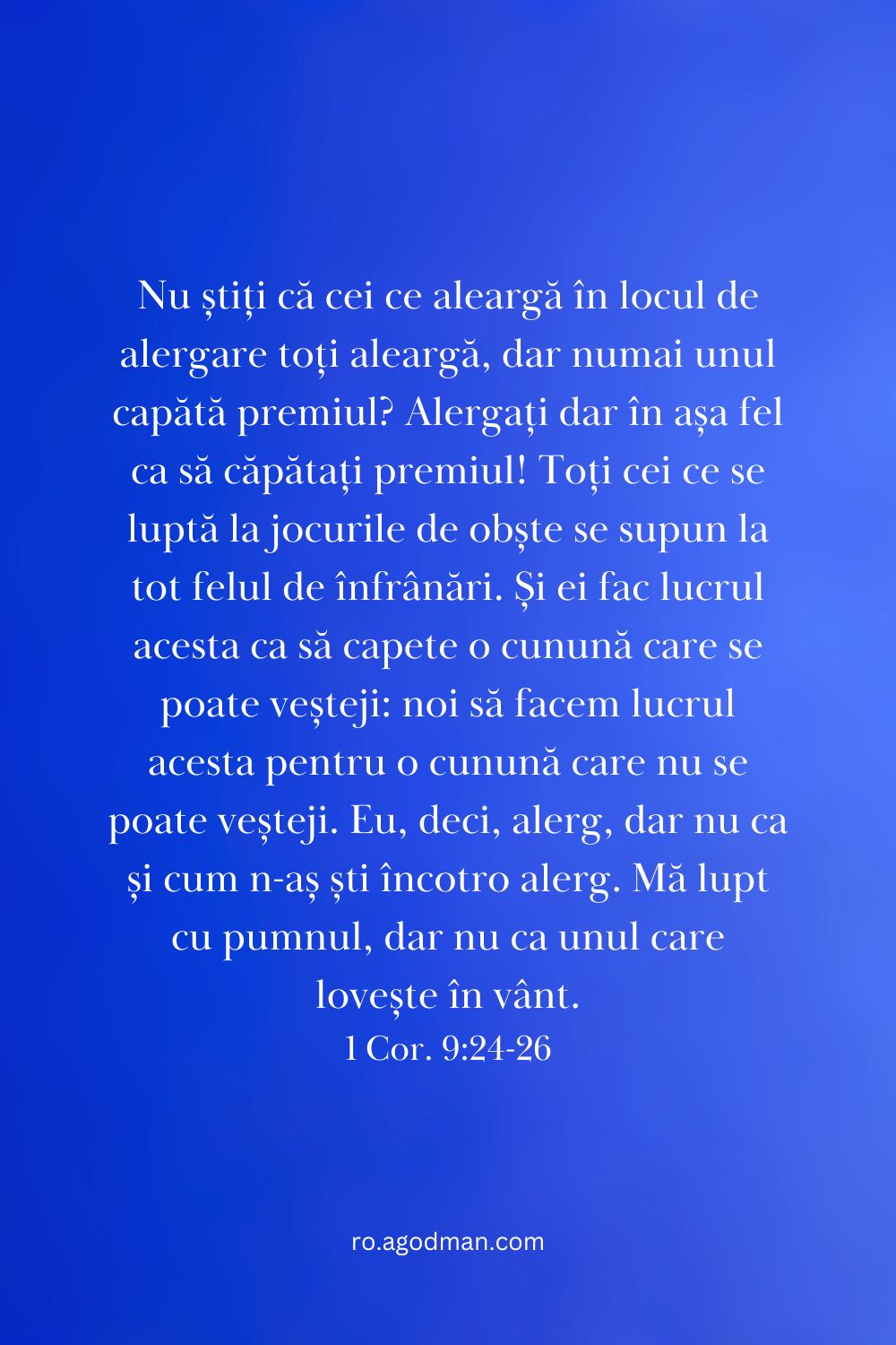 Nu știți că cei ce aleargă în locul de alergare toți aleargă, dar numai unul capătă premiul? Alergați dar în așa fel ca să căpătați premiul! Toți cei ce se luptă la jocurile de obște se supun la tot felul de înfrânări. Și ei fac lucrul acesta ca să capete o cunună care se poate veșteji: noi să facem lucrul acesta pentru o cunună care nu se poate veșteji. Eu, deci, alerg, dar nu ca și cum n-aș ști încotro alerg. Mă lupt cu pumnul, dar nu ca unul care lovește în vânt. 1 Cor. 9:24-26