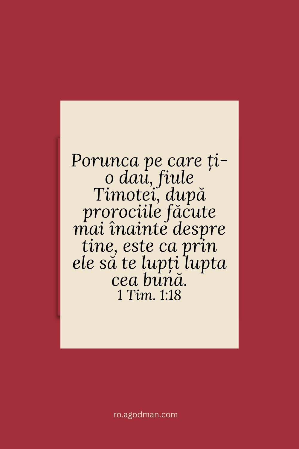 Porunca pe care ți-o dau, fiule Timotei, după prorociile făcute mai înainte despre tine, este ca prin ele să te lupți lupta cea bună. 1 Tim. 1:18