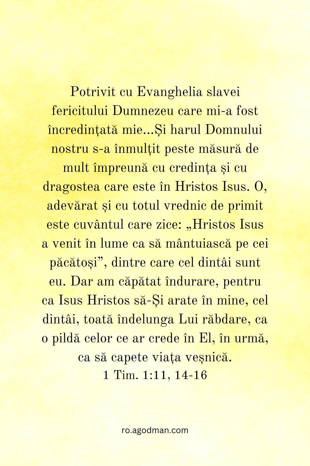 Potrivit cu Evanghelia slavei fericitului Dumnezeu care mi-a fost încredințată mie...Și harul Domnului nostru s-a înmulțit peste măsură de mult împreună cu credința și cu dragostea care este în Hristos Isus. O, adevărat și cu totul vrednic de primit este cuvântul care zice: „Hristos Isus a venit în lume ca să mântuiască pe cei păcătoși”, dintre care cel dintâi sunt eu. Dar am căpătat îndurare, pentru ca Isus Hristos să-Și arate în mine, cel dintâi, toată îndelunga Lui răbdare, ca o pildă celor ce ar crede în El, în urmă, ca să capete viața veșnică. 1 Tim. 1:11, 14-16