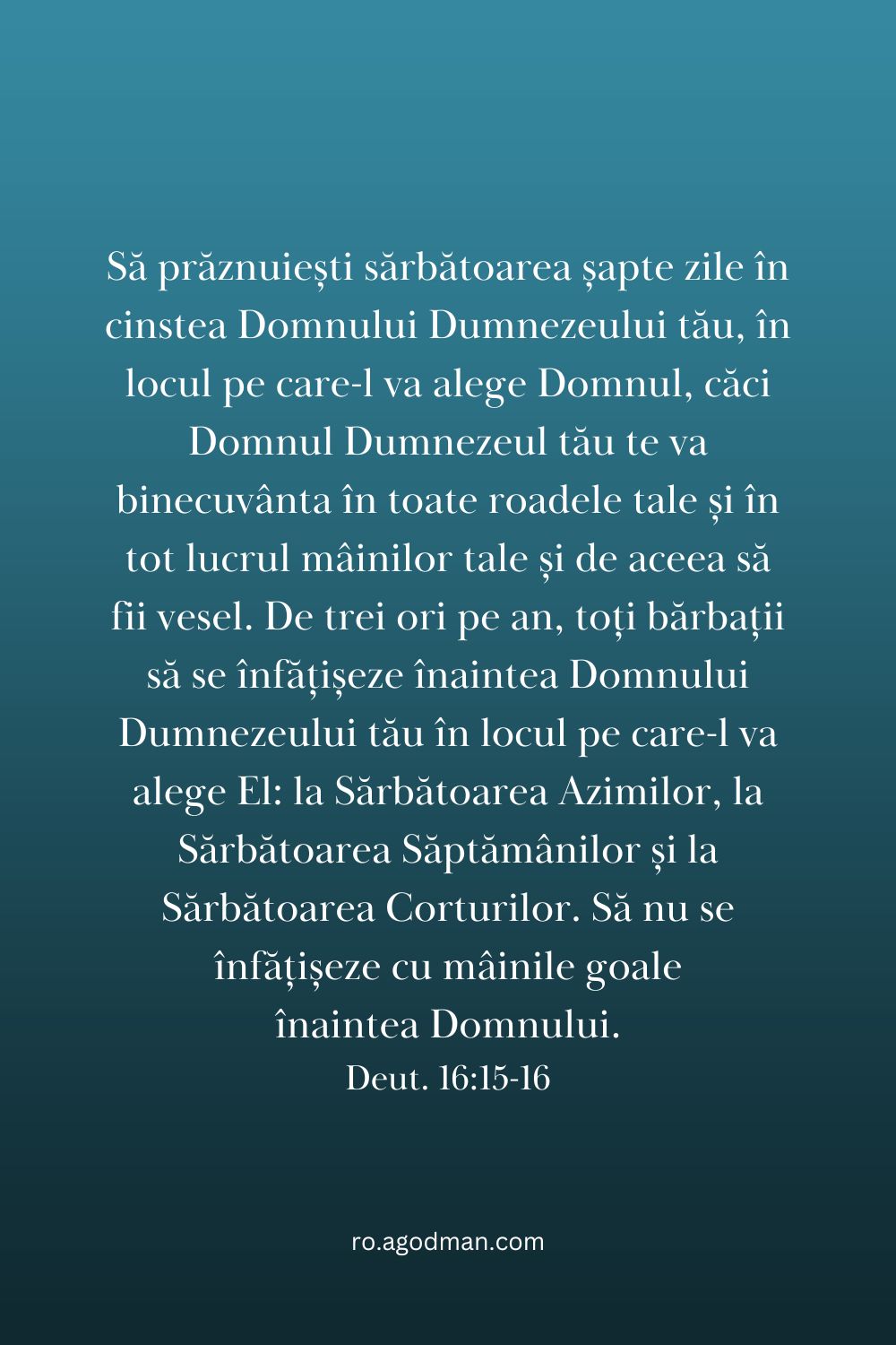 Să prăznuiești sărbătoarea șapte zile în cinstea Domnului Dumnezeului tău, în locul pe care-l va alege Domnul, căci Domnul Dumnezeul tău te va binecuvânta în toate roadele tale și în tot lucrul mâinilor tale și de aceea să fii vesel. De trei ori pe an, toți bărbații să se înfățișeze înaintea Domnului Dumnezeului tău în locul pe care-l va alege El: la Sărbătoarea Azimilor, la Sărbătoarea Săptămânilor și la Sărbătoarea Corturilor. Să nu se înfățișeze cu mâinile goale înaintea Domnului. Deut. 16:15-16