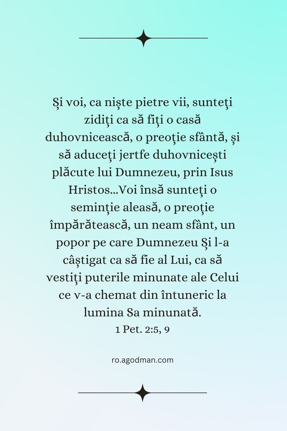 Și voi, ca niște pietre vii, sunteți zidiți ca să fiți o casă duhovnicească, o preoție sfântă, și să aduceți jertfe duhovnicești plăcute lui Dumnezeu, prin Isus Hristos...Voi însă sunteți o seminție aleasă, o preoție împărătească, un neam sfânt, un popor pe care Dumnezeu Și l-a câștigat ca să fie al Lui, ca să vestiți puterile minunate ale Celui ce v-a chemat din întuneric la lumina Sa minunată. 1 Pet. 2:5, 9