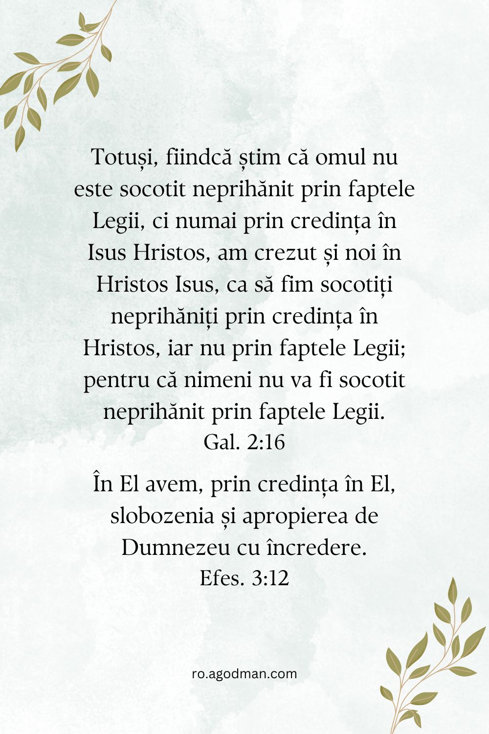 Totuși, fiindcă știm că omul nu este socotit neprihănit prin faptele Legii, ci numai prin credința în Isus Hristos, am crezut și noi în Hristos Isus, ca să fim socotiți neprihăniți prin credința în Hristos, iar nu prin faptele Legii; pentru că nimeni nu va fi socotit neprihănit prin faptele Legii. Gal. 2:16 În El avem, prin credința în El, slobozenia și apropierea de Dumnezeu cu încredere. Efes. 3:12