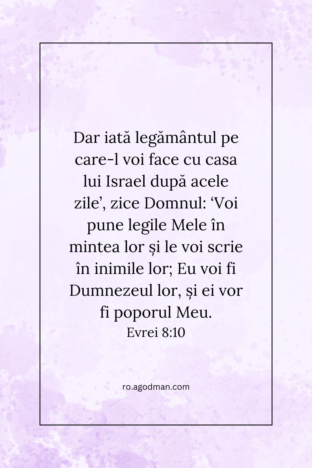 Dar iată legământul pe care-l voi face cu casa lui Israel după acele zile’, zice Domnul: ‘Voi pune legile Mele în mintea lor și le voi scrie în inimile lor; Eu voi fi Dumnezeul lor, și ei vor fi poporul Meu. Evrei 8:10