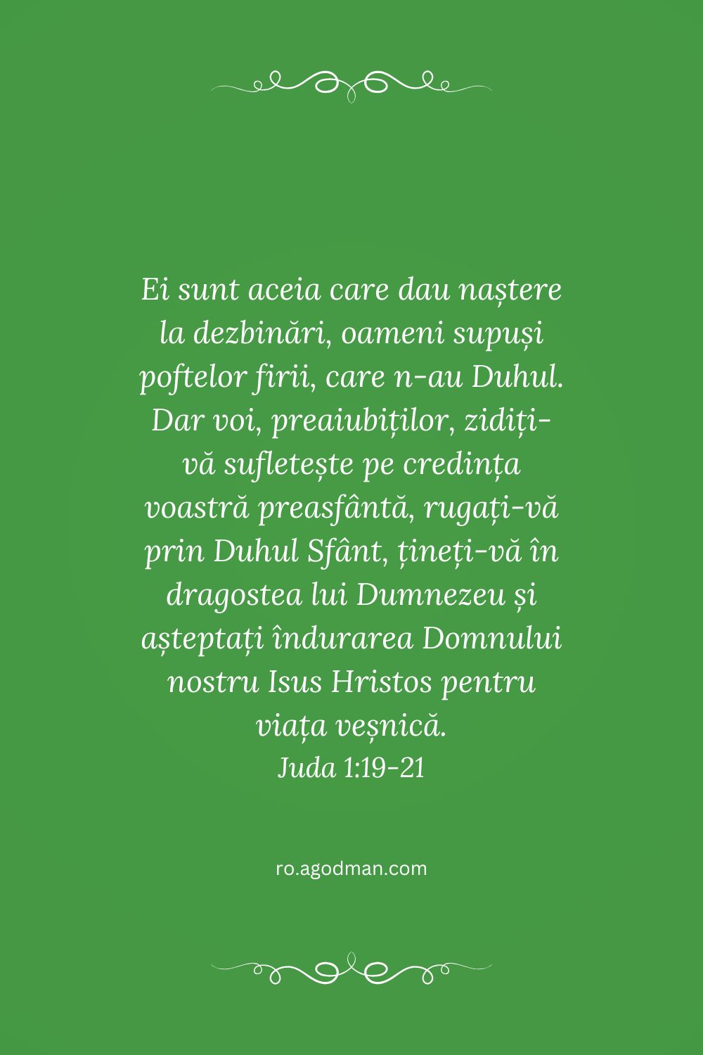 Ei sunt aceia care dau naștere la dezbinări, oameni supuși poftelor firii, care n-au Duhul. Dar voi, preaiubiților, zidiți-vă sufletește pe credința voastră preasfântă, rugați-vă prin Duhul Sfânt, țineți-vă în dragostea lui Dumnezeu și așteptați îndurarea Domnului nostru Isus Hristos pentru viața veșnică. Juda 1:19-21