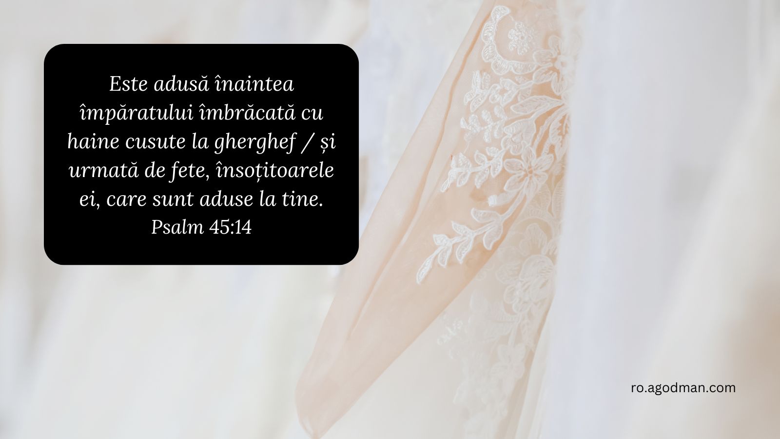 Este adusă înaintea împăratului îmbrăcată cu haine cusute la gherghef / și urmată de fete, însoțitoarele ei, care sunt aduse la tine. Psalm 45:14