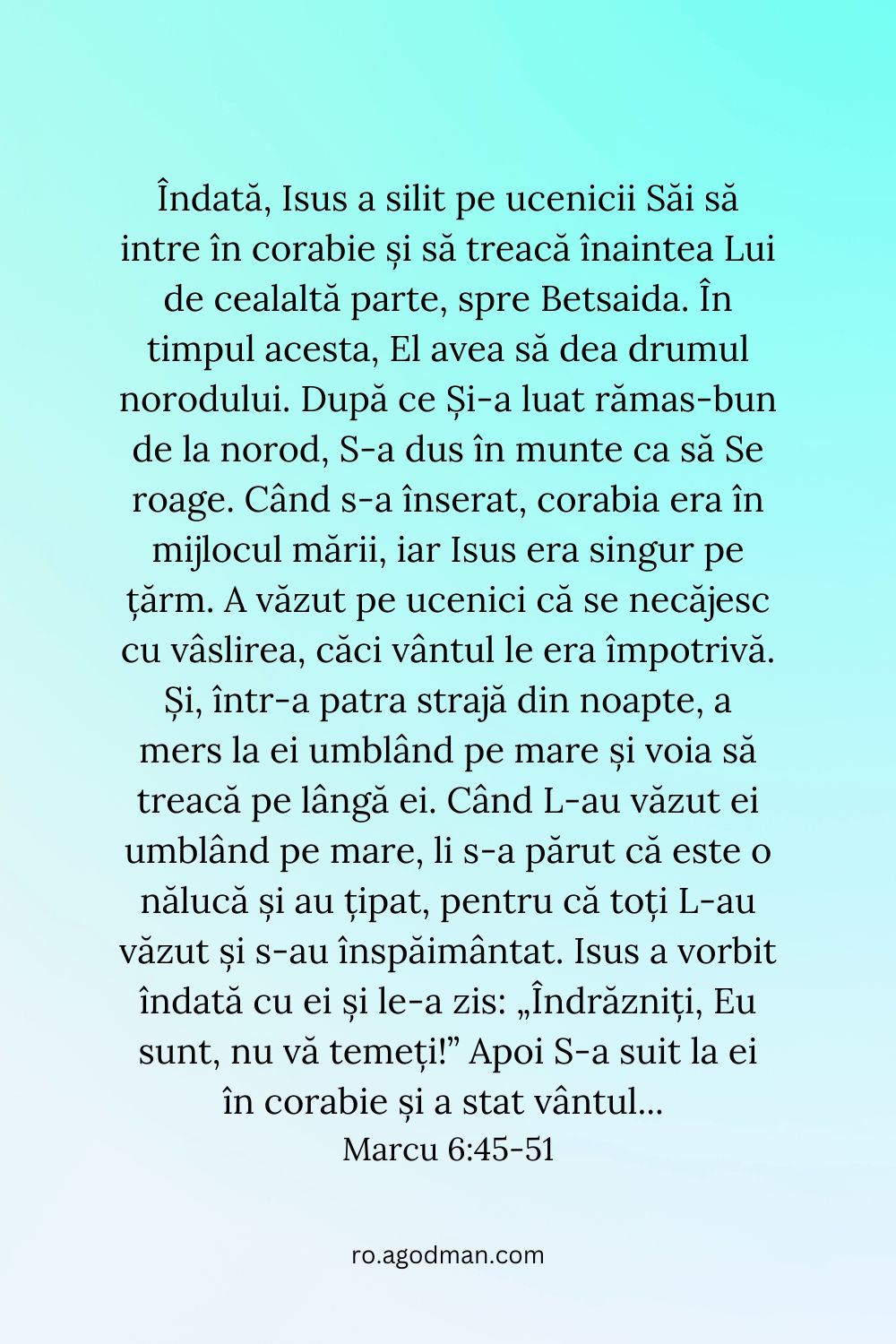 Îndată, Isus a silit pe ucenicii Săi să intre în corabie și să treacă înaintea Lui de cealaltă parte, spre Betsaida. În timpul acesta, El avea să dea drumul norodului. După ce Și-a luat rămas-bun de la norod, S-a dus în munte ca să Se roage. Când s-a înserat, corabia era în mijlocul mării, iar Isus era singur pe țărm. A văzut pe ucenici că se necăjesc cu vâslirea, căci vântul le era împotrivă. Și, într-a patra strajă din noapte, a mers la ei umblând pe mare și voia să treacă pe lângă ei. Când L-au văzut ei umblând pe mare, li s-a părut că este o nălucă și au țipat, pentru că toți L-au văzut și s-au înspăimântat. Isus a vorbit îndată cu ei și le-a zis: „Îndrăzniți, Eu sunt, nu vă temeți!” Apoi S-a suit la ei în corabie și a stat vântul... Marcu 6:45-51
