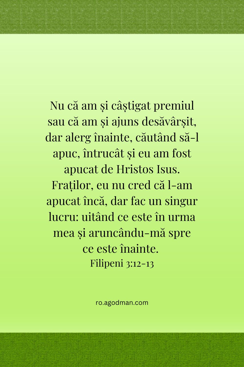 Nu că am și câștigat premiul sau că am și ajuns desăvârșit, dar alerg înainte, căutând să-l apuc, întrucât și eu am fost apucat de Hristos Isus. Fraților, eu nu cred că l-am apucat încă, dar fac un singur lucru: uitând ce este în urma mea și aruncându-mă spre ce este înainte. Fil. 3:12-13
