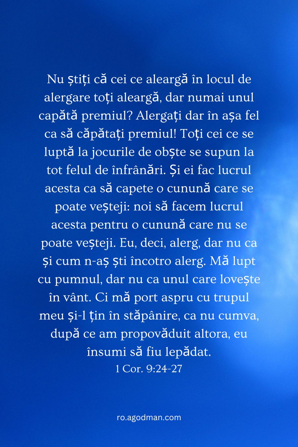 Nu știți că cei ce aleargă în locul de alergare toți aleargă, dar numai unul capătă premiul? Alergați dar în așa fel ca să căpătați premiul! Toți cei ce se luptă la jocurile de obște se supun la tot felul de înfrânări. Și ei fac lucrul acesta ca să capete o cunună care se poate veșteji: noi să facem lucrul acesta pentru o cunună care nu se poate veșteji. Eu, deci, alerg, dar nu ca și cum n-aș ști încotro alerg. Mă lupt cu pumnul, dar nu ca unul care lovește în vânt. Ci mă port aspru cu trupul meu și-l țin în stăpânire, ca nu cumva, după ce am propovăduit altora, eu însumi să fiu lepădat. 1 Cor. 9:24-27