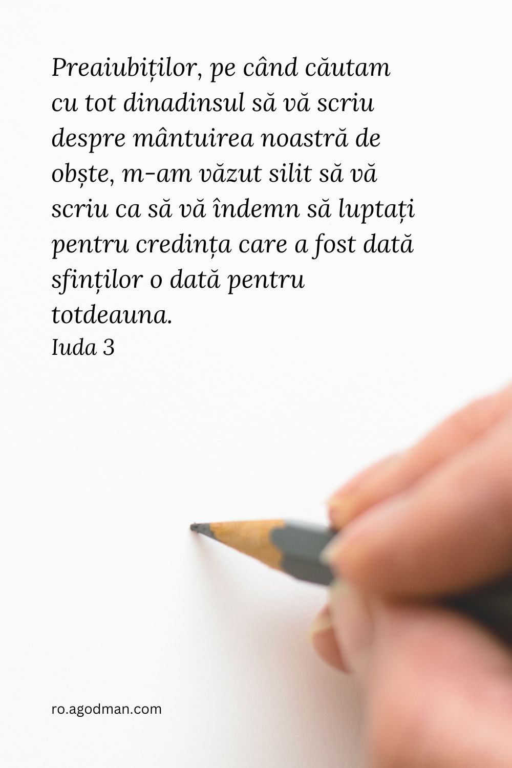 Preaiubiților, pe când căutam cu tot dinadinsul să vă scriu despre mântuirea noastră de obște, m-am văzut silit să vă scriu ca să vă îndemn să luptați pentru credința care a fost dată sfinților o dată pentru totdeauna. Iuda 3