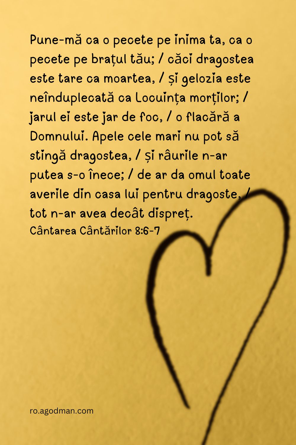 Pune-mă ca o pecete pe inima ta, ca o pecete pe brațul tău; / căci dragostea este tare ca moartea, / și gelozia este neînduplecată ca Locuința morților; / jarul ei este jar de foc, / o flacără a Domnului. Apele cele mari nu pot să stingă dragostea, / și râurile n-ar putea s-o înece; / de ar da omul toate averile din casa lui pentru dragoste, / tot n-ar avea decât dispreț. Cântarea Cântărilor 8:6-7
