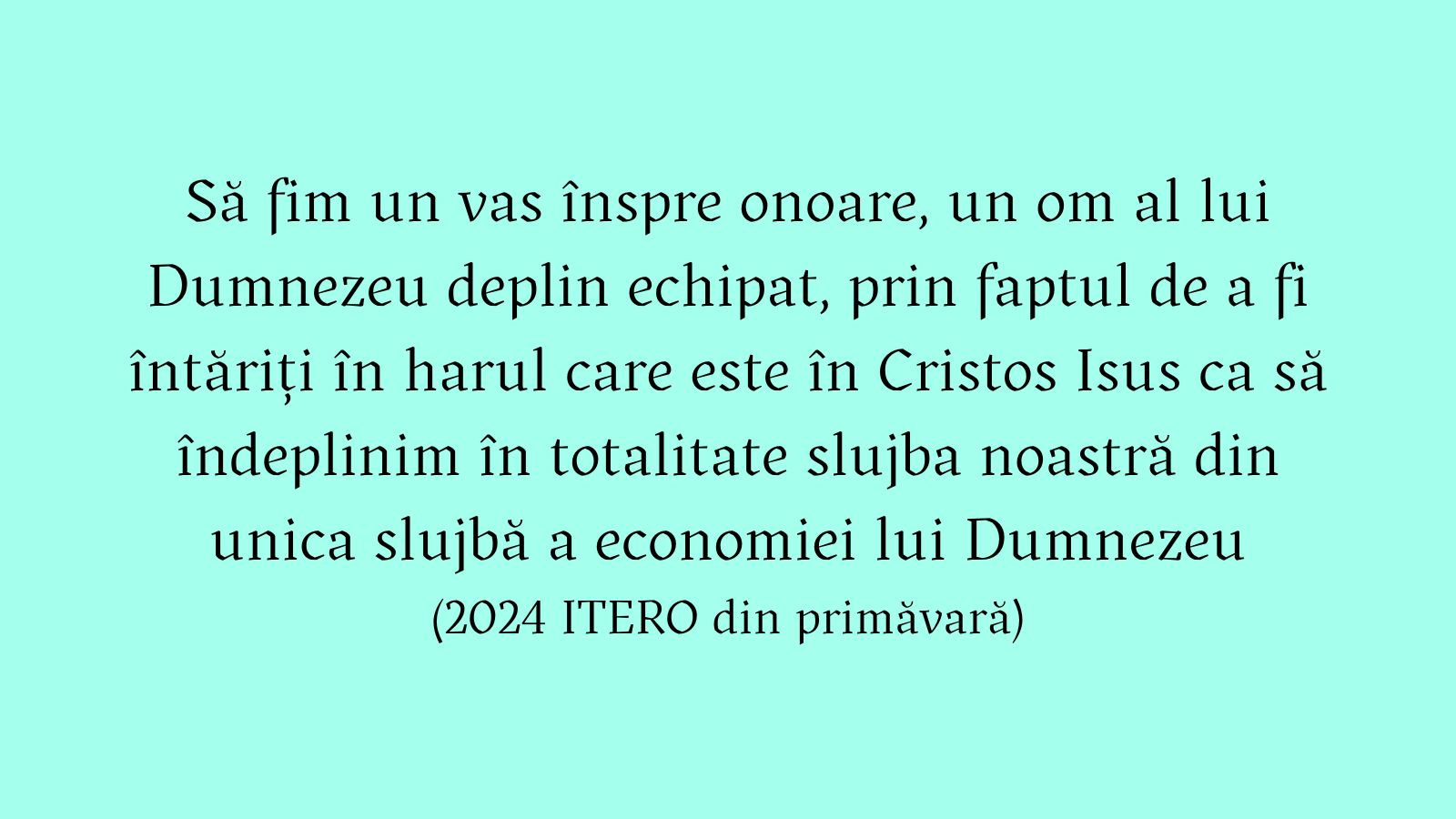 Să fim un vas înspre onoare, un om al lui Dumnezeu deplin echipat, prin faptul de a fi întăriți în harul care este în Cristos Isus ca să îndeplinim în totalitate slujba noastră din unica slujbă a economiei lui Dumnezeu (2024 ITERO din primăvară)