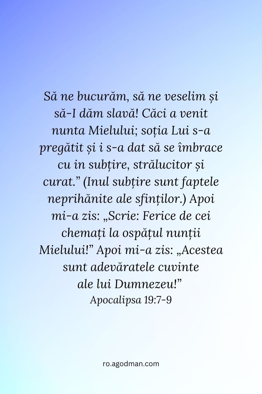 Să ne bucurăm, să ne veselim și să-I dăm slavă! Căci a venit nunta Mielului; soția Lui s-a pregătit și i s-a dat să se îmbrace cu in subțire, strălucitor și curat.” (Inul subțire sunt faptele neprihănite ale sfinților.) Apoi mi-a zis: „Scrie: Ferice de cei chemați la ospățul nunții Mielului!” Apoi mi-a zis: „Acestea sunt adevăratele cuvinte ale lui Dumnezeu!” Apocalipsa 19:7-9