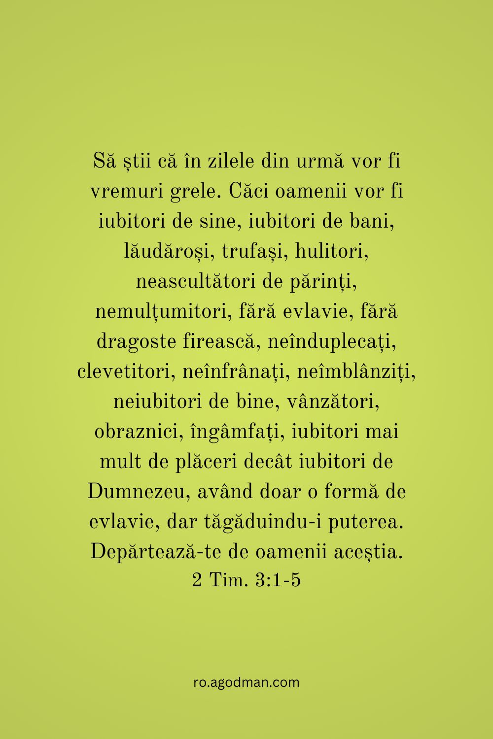 Să știi că în zilele din urmă vor fi vremuri grele. Căci oamenii vor fi iubitori de sine, iubitori de bani, lăudăroși, trufași, hulitori, neascultători de părinți, nemulțumitori, fără evlavie, fără dragoste firească, neînduplecați, clevetitori, neînfrânați, neîmblânziți, neiubitori de bine, vânzători, obraznici, îngâmfați, iubitori mai mult de plăceri decât iubitori de Dumnezeu, având doar o formă de evlavie, dar tăgăduindu-i puterea. Depărtează-te de oamenii aceștia. 2 Tim. 3:1-5