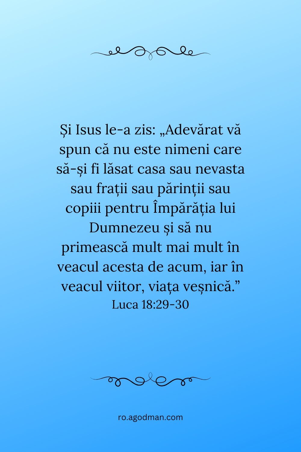 Și Isus le-a zis: „Adevărat vă spun că nu este nimeni care să-și fi lăsat casa sau nevasta sau frații sau părinții sau copiii pentru Împărăția lui Dumnezeu și să nu primească mult mai mult în veacul acesta de acum, iar în veacul viitor, viața veșnică.” Luca 18:29-30