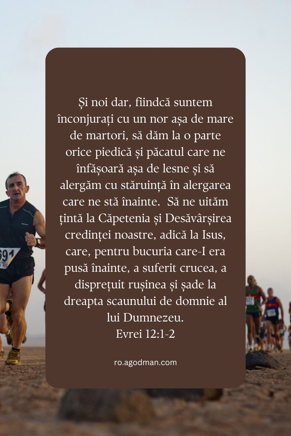 Și noi dar, fiindcă suntem înconjurați cu un nor așa de mare de martori, să dăm la o parte orice piedică și păcatul care ne înfășoară așa de lesne și să alergăm cu stăruință în alergarea care ne stă înainte.  Să ne uităm țintă la Căpetenia și Desăvârșirea credinței noastre, adică la Isus, care, pentru bucuria care-I era pusă înainte, a suferit crucea, a disprețuit rușinea și șade la dreapta scaunului de domnie al lui Dumnezeu. Evrei 12:1-2